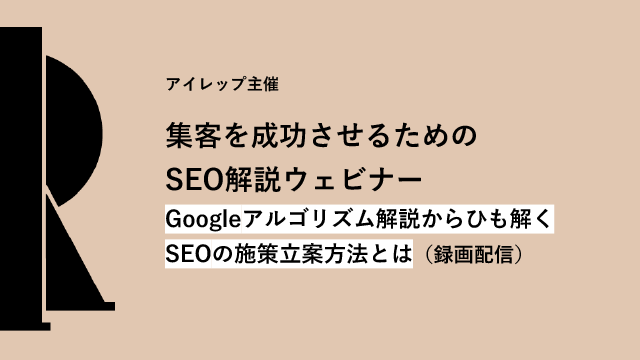 アイレップ主催「集客を成功させるためのSEO解説ウェビナー ～Googleアルゴリズム解説からひも解くSEOの施策立案方法とは～」（録画配信）