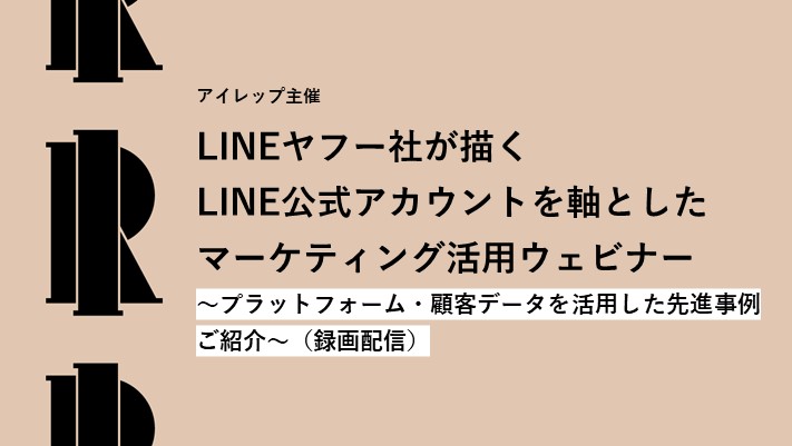 アイレップ主催「LINEヤフー社が描くLINE公式アカウントを軸としたマーケティング活用ウェビナー～プラットフォーム・顧客データを活用した先進事例ご紹介～」（録画配信）